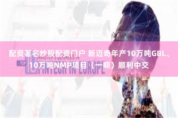 配资著名炒股配资门户 新迈奇年产10万吨GBL、10万吨NMP项目（一期）顺利中交