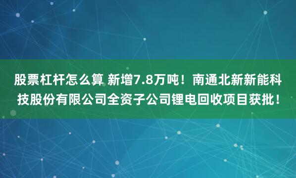 股票杠杆怎么算 新增7.8万吨！南通北新新能科技股份有限公司全资子公司锂电回收项目获批！