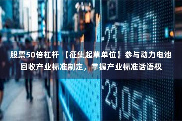 股票50倍杠杆 【征集起草单位】参与动力电池回收产业标准制定，掌握产业标准话语权