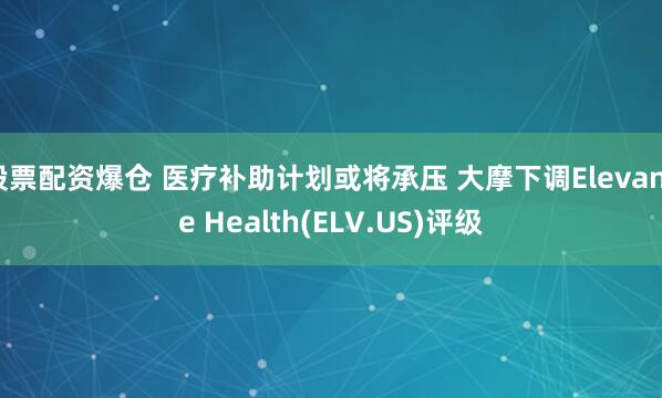 股票配资爆仓 医疗补助计划或将承压 大摩下调Elevance Health(ELV.US)评级