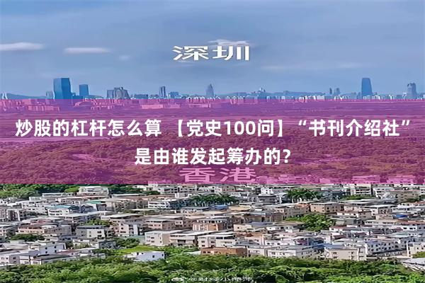 炒股的杠杆怎么算 【党史100问】“书刊介绍社”是由谁发起筹办的？