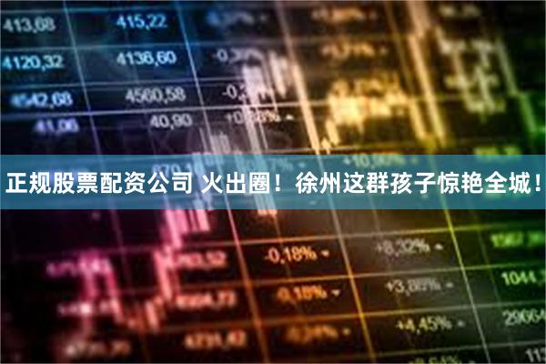 正规股票配资公司 火出圈！徐州这群孩子惊艳全城！