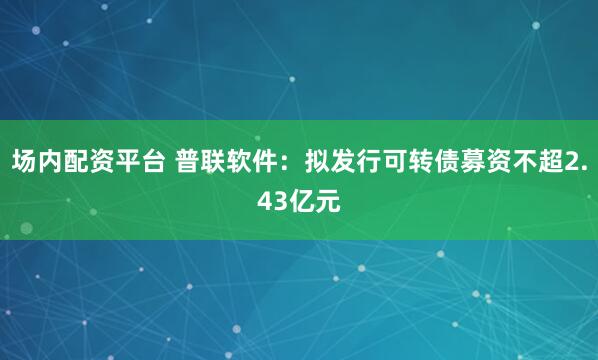 场内配资平台 普联软件：拟发行可转债募资不超2.43亿元