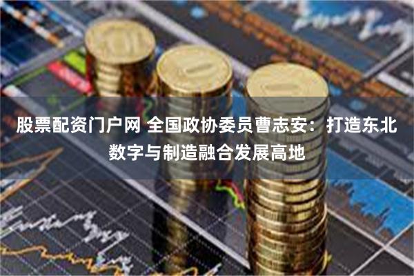 股票配资门户网 全国政协委员曹志安：打造东北数字与制造融合发展高地