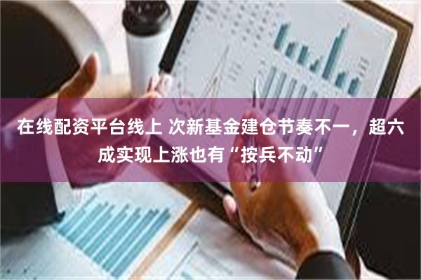 在线配资平台线上 次新基金建仓节奏不一，超六成实现上涨也有“按兵不动”