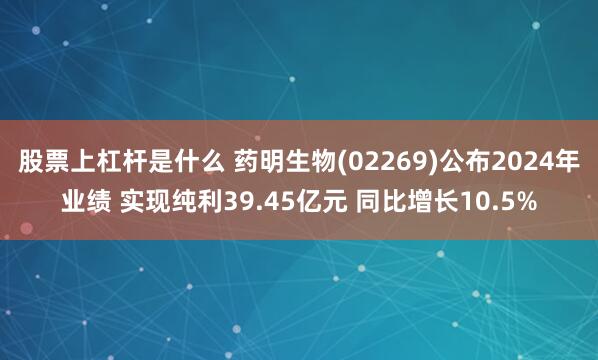 股票上杠杆是什么 药明生物(02269)公布2024年业绩 实现纯利39.45亿元 同比增长10.5%