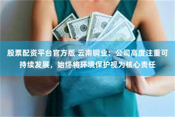 股票配资平台官方版 云南铜业：公司高度注重可持续发展，始终将环境保护视为核心责任