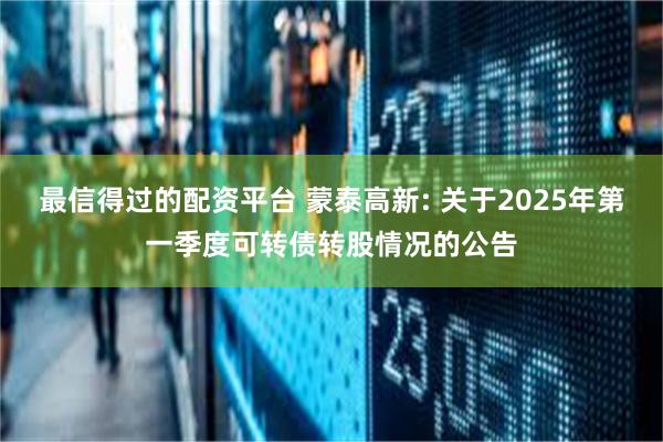 最信得过的配资平台 蒙泰高新: 关于2025年第一季度可转债转股情况的公告