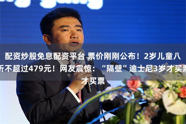 配资炒股免息配资平台 票价刚刚公布！2岁儿童八折不超过479元！网友震惊：“隔壁”迪士尼3岁才买票