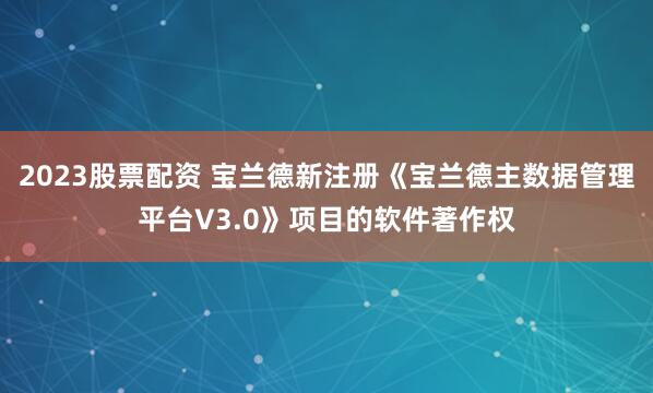 2023股票配资 宝兰德新注册《宝兰德主数据管理平台V3.0》项目的软件著作权