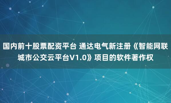 国内前十股票配资平台 通达电气新注册《智能网联城市公交云平台V1.0》项目的软件著作权
