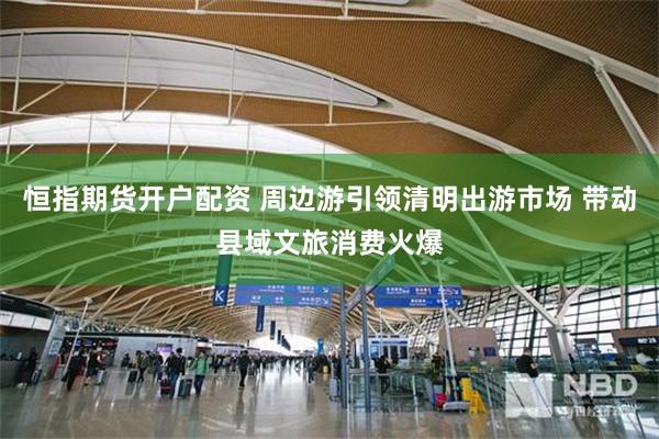 恒指期货开户配资 周边游引领清明出游市场 带动县域文旅消费火爆