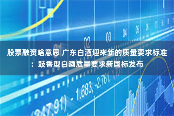 股票融资啥意思 广东白酒迎来新的质量要求标准：豉香型白酒质量要求新国标发布