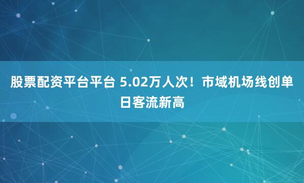 股票配资平台平台 5.02万人次！市域机场线创单日客流新高