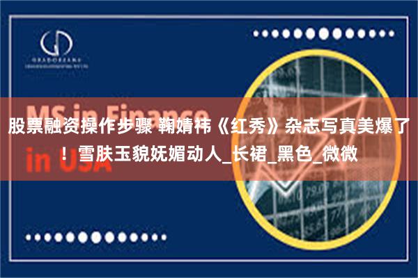 股票融资操作步骤 鞠婧祎《红秀》杂志写真美爆了！雪肤玉貌妩媚动人_长裙_黑色_微微