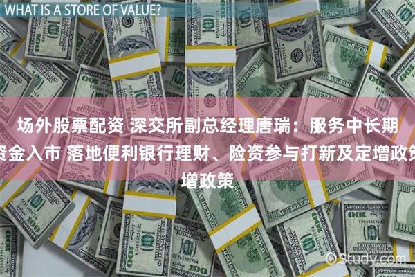 场外股票配资 深交所副总经理唐瑞：服务中长期资金入市 落地便利银行理财、险资参与打新及定增政策