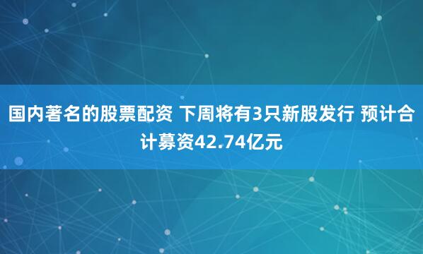 国内著名的股票配资 下周将有3只新股发行 预计合计募资42.74亿元
