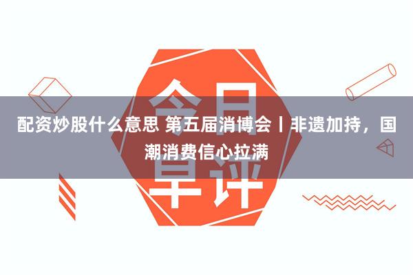 配资炒股什么意思 第五届消博会丨非遗加持，国潮消费信心拉满