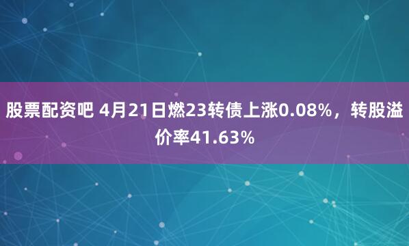 股票配资吧 4月21日燃23转债上涨0.08%，转股溢价率41.63%
