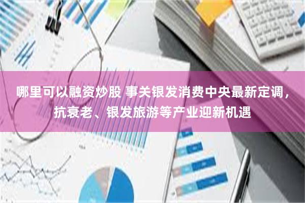 哪里可以融资炒股 事关银发消费中央最新定调，抗衰老、银发旅游等产业迎新机遇