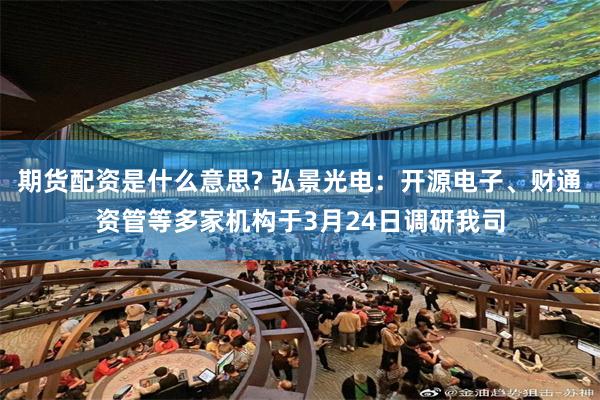 期货配资是什么意思? 弘景光电：开源电子、财通资管等多家机构于3月24日调研我司
