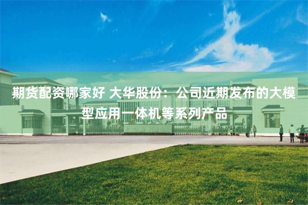 期货配资哪家好 大华股份：公司近期发布的大模型应用一体机等系列产品