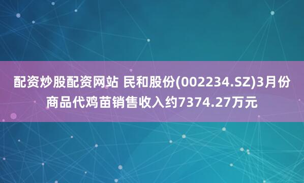 配资炒股配资网站 民和股份(002234.SZ)3月份商品代鸡苗销售收入约7374.27万元