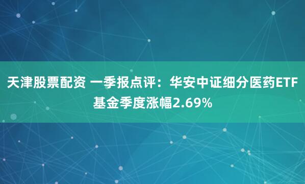 天津股票配资 一季报点评：华安中证细分医药ETF基金季度涨幅2.69%