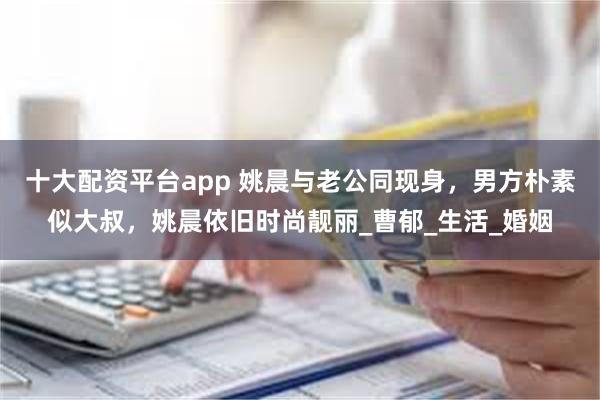 十大配资平台app 姚晨与老公同现身，男方朴素似大叔，姚晨依旧时尚靓丽_曹郁_生活_婚姻