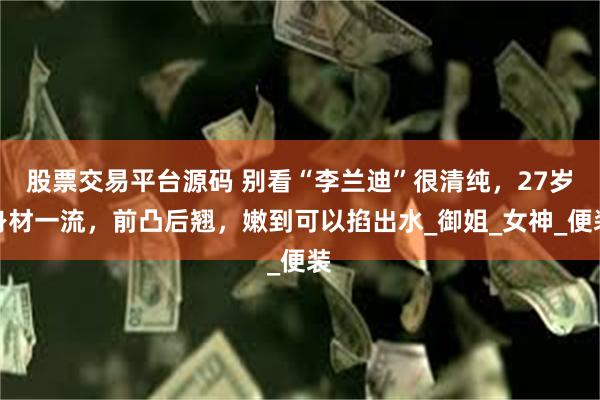 股票交易平台源码 别看“李兰迪”很清纯，27岁身材一流，前凸后翘，嫩到可以掐出水_御姐_女神_便装