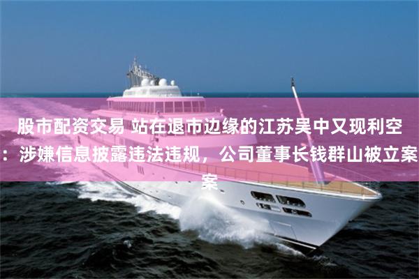 股市配资交易 站在退市边缘的江苏吴中又现利空：涉嫌信息披露违法违规，公司董事长钱群山被立案