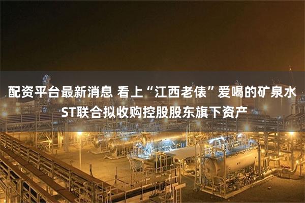 配资平台最新消息 看上“江西老俵”爱喝的矿泉水 ST联合拟收购控股股东旗下资产