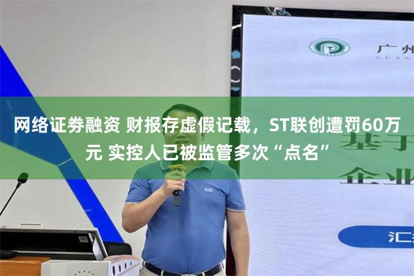 网络证劵融资 财报存虚假记载，ST联创遭罚60万元 实控人已被监管多次“点名”