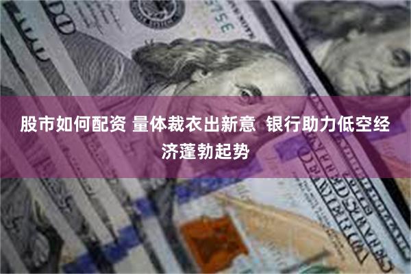 股市如何配资 量体裁衣出新意  银行助力低空经济蓬勃起势