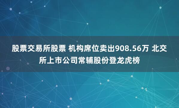股票交易所股票 机构席位卖出908.56万 北交所上市公司常辅股份登龙虎榜