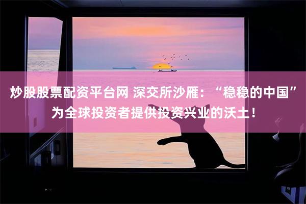 炒股股票配资平台网 深交所沙雁：“稳稳的中国”为全球投资者提供投资兴业的沃土！