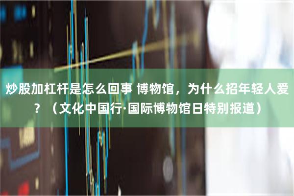 炒股加杠杆是怎么回事 博物馆，为什么招年轻人爱？（文化中国行·国际博物馆日特别报道）
