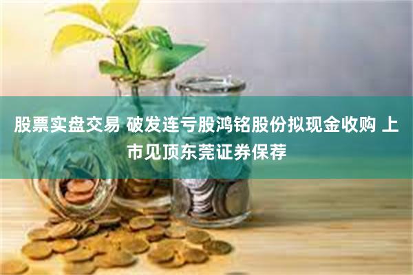 股票实盘交易 破发连亏股鸿铭股份拟现金收购 上市见顶东莞证券保荐