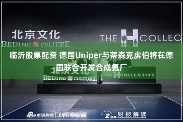 临沂股票配资 德国Uniper与蒂森克虏伯将在德国联合开发合成氨厂