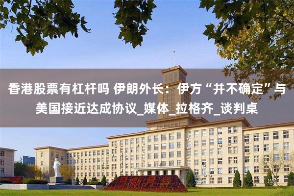 香港股票有杠杆吗 伊朗外长：伊方“并不确定”与美国接近达成协议_媒体_拉格齐_谈判桌