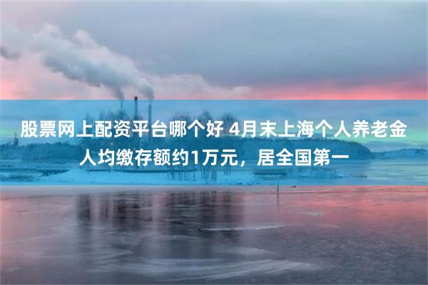 股票网上配资平台哪个好 4月末上海个人养老金人均缴存额约1万元，居全国第一
