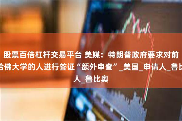 股票百倍杠杆交易平台 美媒：特朗普政府要求对前往哈佛大学的人进行签证“额外审查”_美国_申请人_鲁比奥
