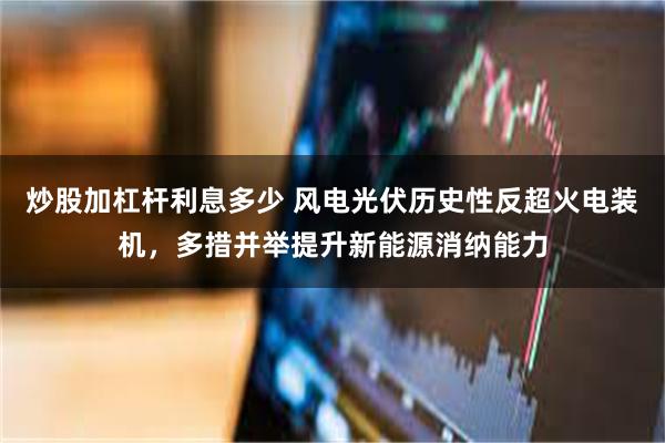 炒股加杠杆利息多少 风电光伏历史性反超火电装机，多措并举提升新能源消纳能力