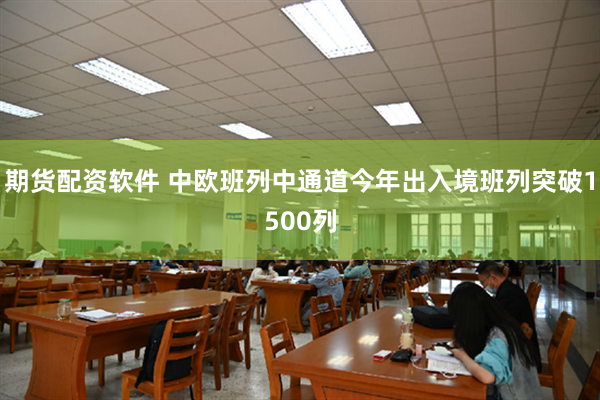 期货配资软件 中欧班列中通道今年出入境班列突破1500列