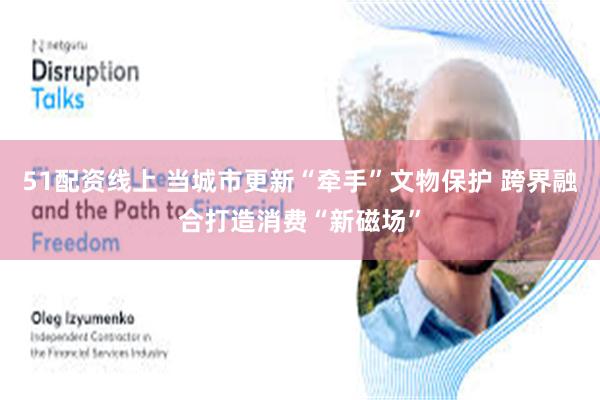 51配资线上 当城市更新“牵手”文物保护 跨界融合打造消费“新磁场”