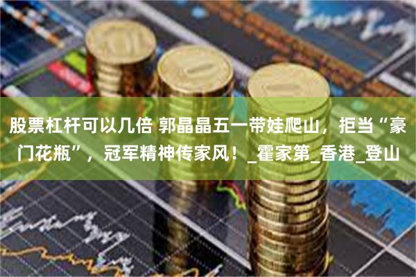 股票杠杆可以几倍 郭晶晶五一带娃爬山，拒当“豪门花瓶”，冠军精神传家风！_霍家第_香港_登山