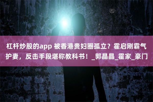 杠杆炒股的app 被香港贵妇圈孤立？霍启刚霸气护妻，反击手段堪称教科书！_郭晶晶_霍家_豪门
