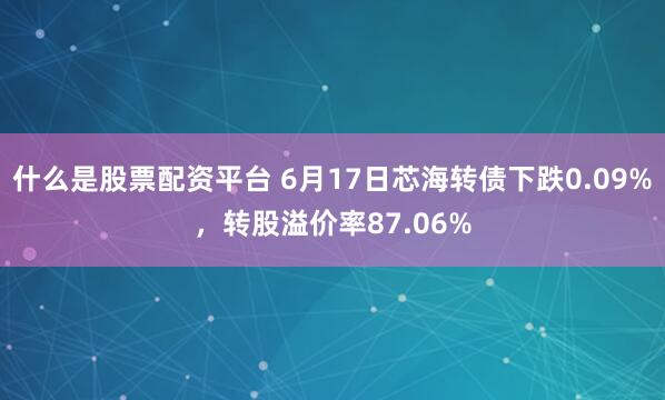 什么是股票配资平台 6月17日芯海转债下跌0.09%，转股溢价率87.06%