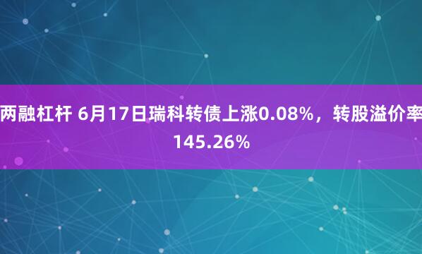 两融杠杆 6月17日瑞科转债上涨0.08%，转股溢价率145.26%