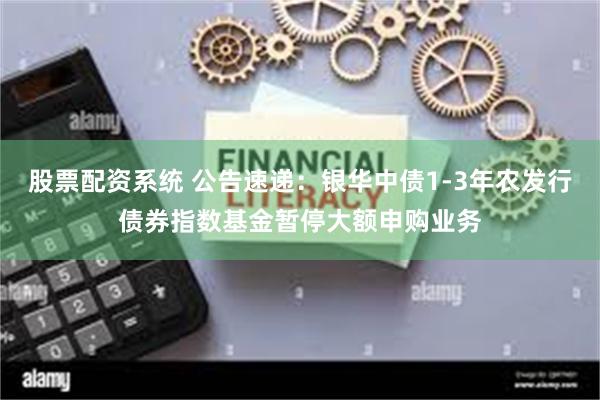股票配资系统 公告速递：银华中债1-3年农发行债券指数基金暂停大额申购业务